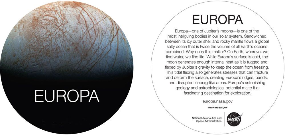 The shape on the left is the front of the sticker, shaped like a circle. The background is Europa, with the top of the sticker showing Europa's surface, which then fades into black halfway down the background. The bottom half of the image is black. The image of Europa is well known. It is a light pink surface with orange/rust colored lines crisscrossing the surface in unique patterns. Overlayed on the black is the text "EUROPA". 

The right is a white circle that is the back of the sticker. It says "EUROPA" at the very top. Under that, it has descriptive text: "Europa - one of Jupiter's moons - is one of the most intriguing bodies in our solar system. Sandwiched between its icy outer shell and rocky mantle flows a global salty ocean that is twice the volume of all Earth's oceans combined. Why does this matter? On Earth, wherever we find water, we find life. While Europa's surface is cold, the moon generates enough internal heath as it is tugged and flexed by Jupiter's gravity to keep the ocean from freezing. This tidal flexing also generates stresses that can fracture and deform the surface, creating Europa's ridges, bands, and disrupted iceberg-like areas. Europa's astonishing geology and astrobiological potential make it a fascinating destination for exploration". Under that, there is a link to europa.nasa.gov, and then www.nasa.gov. The NASA name and meatball logo are at the very bottom. 